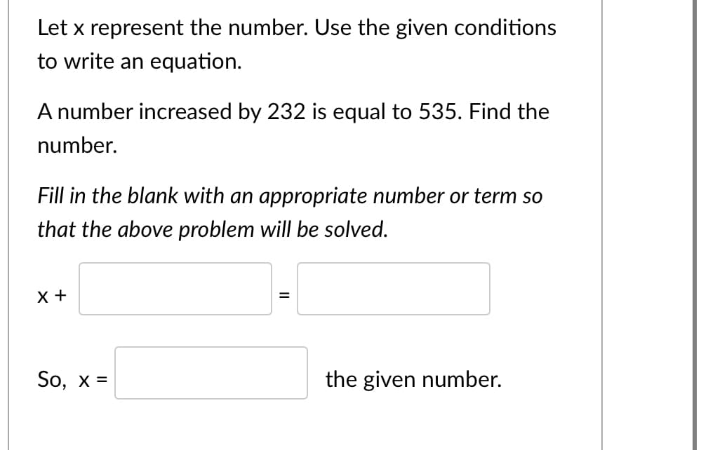 Let x represent the number. Use the given conditions
to write an equation.
A number increased by 232 is equal to 535. Find the
number.
Fill in the blank with an appropriate number or term so
that the above problem will be solved.
X +
%3D
So, x =
the given number.
