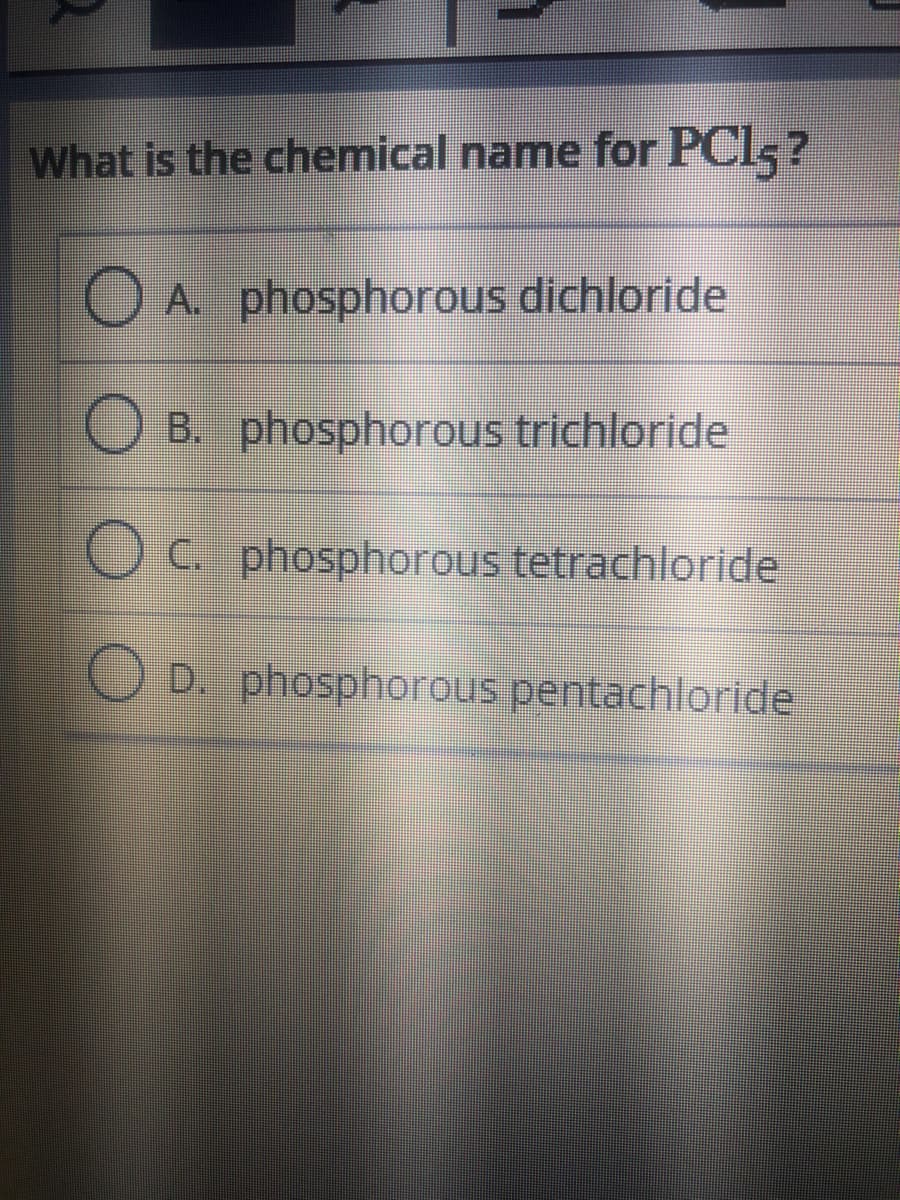 What is the chemical name for PCl, ?
A. phosphorous dichloride
B. phosphorous trichloride
C. phosphorous tetrachloride
O D. phosphorous pentachloride
