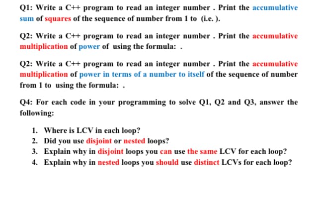 Q1: Write a C++ program to read an integer number . Print the accumulative
sum of squares of the sequence of number from 1 to (i.e.).
Q2: Write a C++ program to read an integer number . Print the accumulative
multiplication of power of using the formula: .
Q2: Write a C++ program to read an integer number . Print the accumulative
multiplication of power in terms of a number to itself of the sequence of number
from 1 to using the formula: .
Q4: For each code in your programming to solve Q1, Q2 and Q3, answer the
following:
1. Where is LCV in each loop?
2. Did you use disjoint or nested loops?
3. Explain why in disjoint loops you can use the same LCV for each loop?
4. Explain why in nested loops you should use distinct LCVS for each loop?
