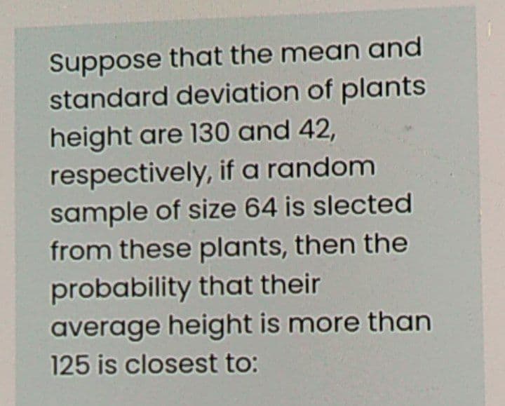 Suppose that the mean and
standard deviation of plants
height are 130 and 42,
respectively, if a random
sample of size 64 is slected
from these plants, then the
probability that their
average height is more than
125 is closest to:
