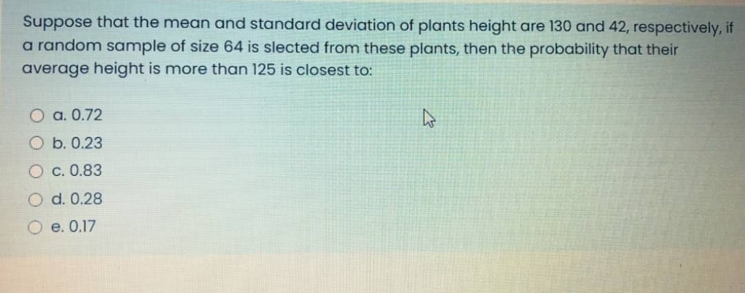 Suppose that the mean and standard deviation of plants height are 130 and 42, respectively, if
a random sample of size 64 is slected from these plants, then the probability that their
average height is more than 125 is closest to:
а. 0.72
O b. 0.23
с. 0.83
d. 0.28
О е. 0.17
