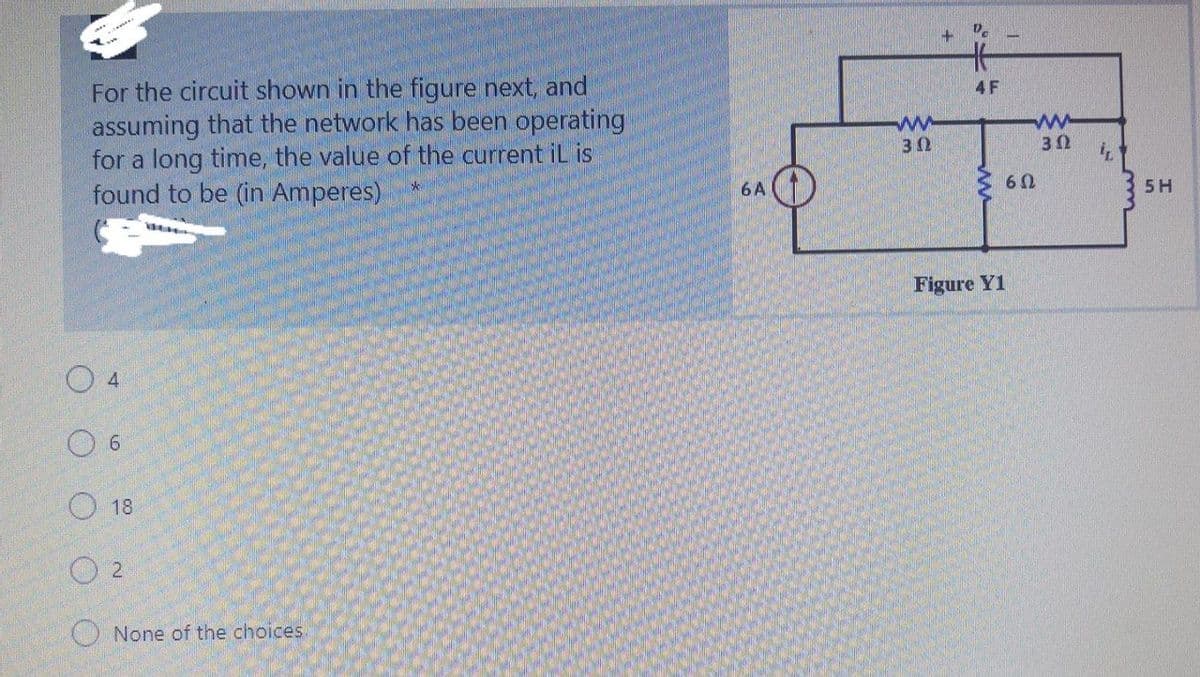 ギ
For the circuit shown in the figure next, and
assuming that the network has been operating
for a long time, the value of the current iL is
found to be (in Amperes)
4 F
30
6 A
5H
Figure Y1
O 4
6.
O 18
O 2
O None of the choices
