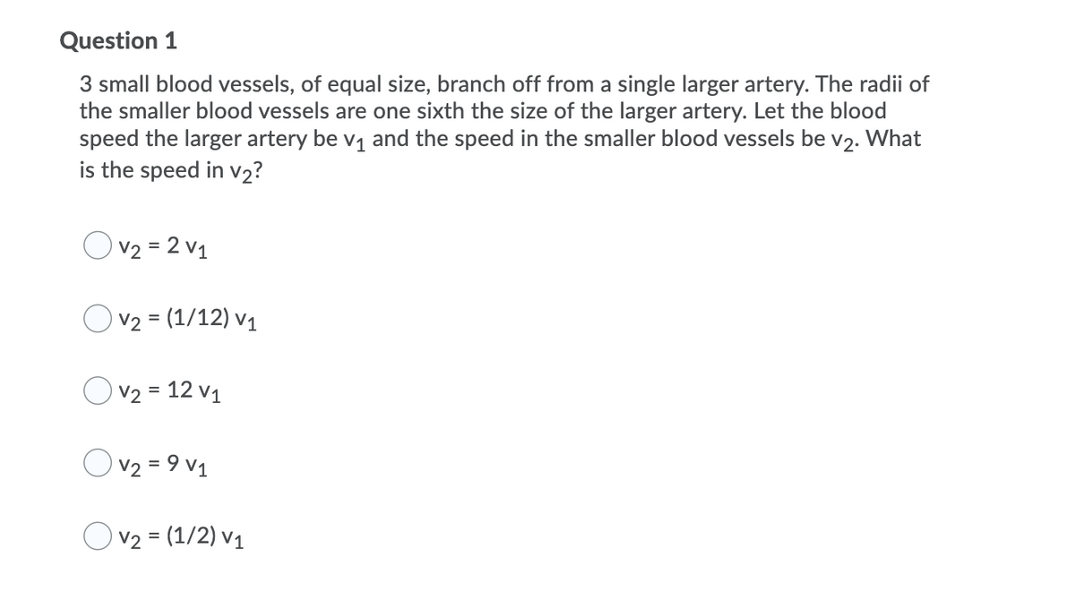 Question 1
3 small blood vessels, of equal size, branch off from a single larger artery. The radii of
the smaller blood vessels are one sixth the size of the larger artery. Let the blood
speed the larger artery be v1 and the speed in the smaller blood vessels be v2. What
is the speed in v2?
V2 = 2 v1
V2 = (1/12) v1
V2 = 12 v1
Ov2 = 9 v1
Ov2 = (1/2) v1
%3D
