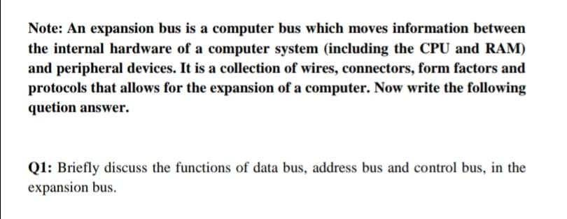 Note: An expansion bus is a computer bus which moves information between
the internal hardware of a computer system (including the CPU and RAM)
and peripheral devices. It is a collection of wires, connectors, form factors and
protocols that allows for the expansion of a computer. Now write the following
quetion answer.
Q1: Briefly discuss the functions of data bus, address bus and control bus, in the
expansion bus.
