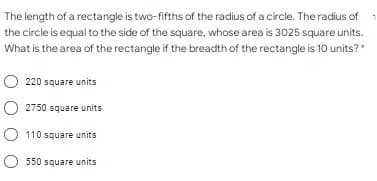 The length of a rectangle is two-fifths of the radius of a circle. The radius of
the circle is equal to the side of the square, whose area is 3025 square units.
What is the area of the rectangle if the breadth of the rectangle is 10 units?*
220 square units
O 2750 square units
O 110 square units
O 550 square units

