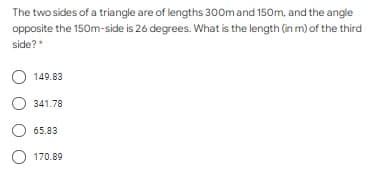 The two sides of a triangle are of lengths 300m and 150m, and the angle
opposite the 150m-side is 26 degrees. What is the length (in m) of the third
side?*
149.83
341.78
65.83
170.89
