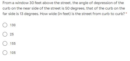 From a window 30 feet above the street, the angle of depression of the
curb on the near side of the street is 50 degrees, that of the curb on the
far side is 13 degrees. How wide (in feet) is the street from curb to curb? *
O 130
O 25
O 155
O 105
