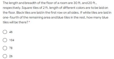 The length and breadth of the floor of a room are 30 ft. and 20 ft.,
respectively. Square tiles of 2 ft. length of different colors are to be laid on
the floor. Black tiles are laid in the first row on all sides. If white tiles are laid in
one-fourth of the remaining area and blue tiles in the rest, how many blue
tiles will be there?*
46
104
78
26
