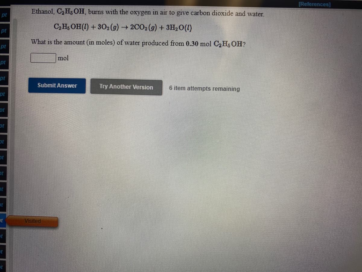 [References]
Ethanol, C2 H5 OH, burns with the oxygen in air to give carbon dioxide and water.
pt
C,H, OH(1) + 302) → 2002 (g) + 3H,0(1)
pt
What is the amount (in moles) of water produced from 0.30 mol C2 H; OH?
pt
mol
pt
pt
Submit Answer
Try Another Version
6 item attempts remaining
ot
Visited
