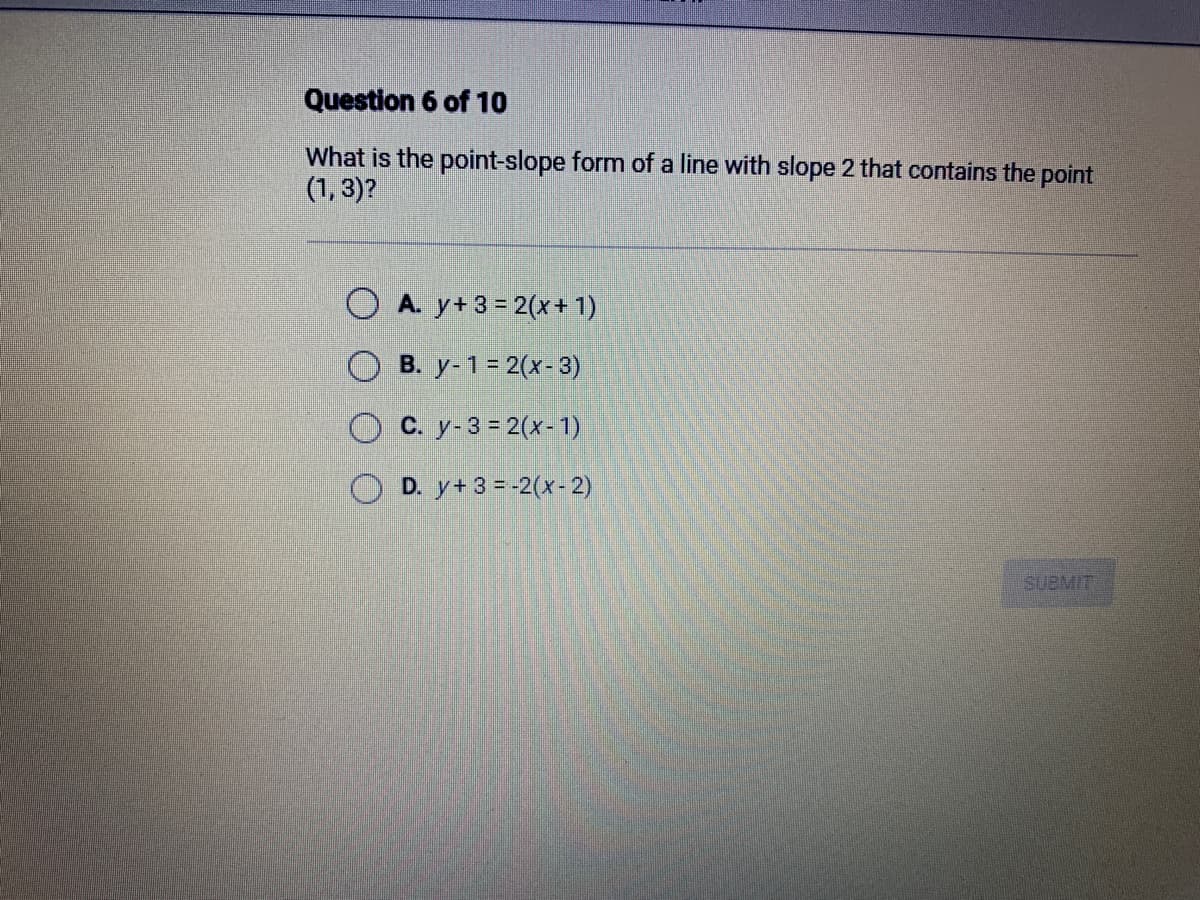 Question 6 of 10
What is the point-slope form of a line with slope 2 that contains the point
(1,3)?
A. y+ 3 = 2(x + 1)
B. y-1 = 2(x-3)
C. y-3 = 2(x-1)
OD. y+ 3 = -2(x-2)
SUBMIT