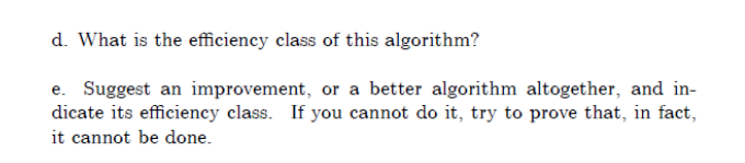 d. What is the efficiency class of this algorithm?
e. Suggest an improvement, or a better algorithm altogether, and in-
dicate its efficiency class. If you cannot do it, try to prove that, in fact,
it cannot be done.
