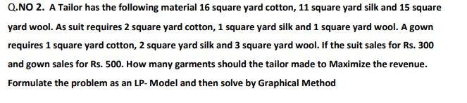 Q.NO 2. A Tailor has the following material 16 square yard cotton, 11 square yard silk and 15 square
yard wool. As suit requires 2 square yard cotton, 1 square yard silk and 1 square yard wool. A gown
requires 1 square yard cotton, 2 square yard silk and 3 square yard wool. If the suit sales for Rs. 300
and gown sales for Rs. 500. How many garments should the tailor made to Maximize the revenue.
Formulate the problem as an LP- Model and then solve by Graphical Method
