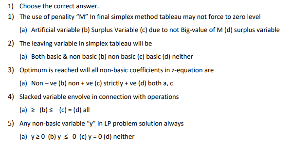 1) Choose the correct answer.
1) The use of penality "M" In final simplex method tableau may not force to zero level
(a) Artificial variable (b) Surplus Variable (c) due to not Big-value of M (d) surplus variable
2) The leaving variable in simplex tableau will be
(a) Both basic & non basic (b) non basic (c) basic (d) neither
3) Optimum is reached will all non-basic coefficients in z-equation are
(a) Non – ve (b) non + ve (c) strictly + ve (d) both a, c
4) Slacked variable envolve in connection with operations
(a) 2 (b) s (c) = (d) all
5) Any non-basic variable "y" in LP problem solution always
(a) y 20 (b) y s o (c) y = 0 (d) neither
