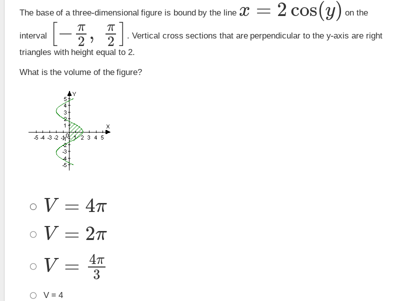 The base of a three-dimensional
ㅠ
ㅠ
interval
[1,1]
2
2
triangles with height equal to 2.
What is the volume of the figure?
5:
3
1
543-2 -1 2 3 4 5
-3
O V = 4T
O V = 2π
4π
3
。 V =
OV=4
I figure is bound by the line X = 2 cos(y)
. Vertical cross sections that are perpendicular to the y-axis are right
on the