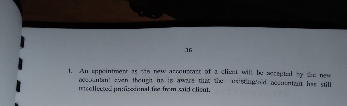 36
An appointment as the new accountant of a client will be accepted by the new
accountant even though he is aware that the existing/old accountant has still
t.
uncollected professional fee from said client.
