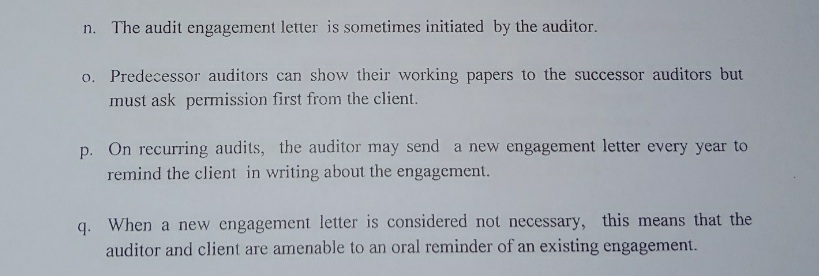 n. The audit engagement letter is sometimes initiated by the auditor.
o. Predecessor auditors can show their working papers to the successor auditors but
must ask permission first from the client.
p. On recurring audits, the auditor may send a new engagement letter every year to
remind the client in writing about the engagement.
When a new engagement letter is considered not necessary, this means that the
auditor and client are amenable to an oral reminder of an existing engagement.
q.
