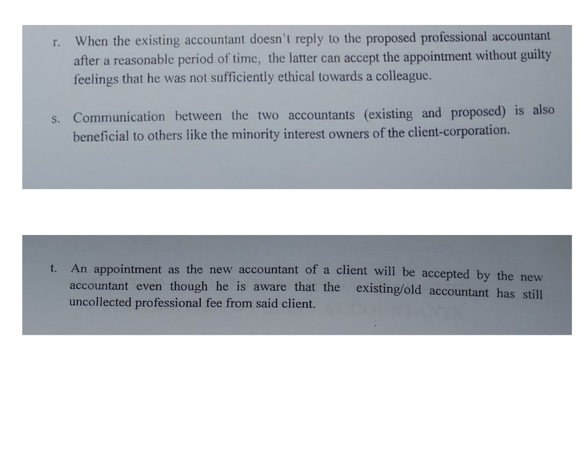 When the existing accountant doesn't reply to the proposed professional accountant
after a reasonable period of time, the latter can accept the appointment without guilty
feelings that he was not sufficiently ethical towards a colleague.
r.
S. Communication between the two accountants (existing and proposed) is also
beneficial to others like the minority interest owners of the client-corporation.
An appointment as the new accountant of a client will be accepted by the new
accountant even though he is aware that the existing/old accountant has still
uncollected professional fee from said client.
t.
