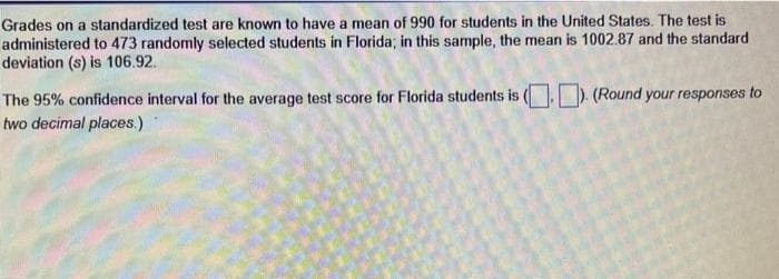 Grades on a standardized test are known to have a mean of 990 for students in the United States. The test is
administered to 473 randomly selected students in Florida; in this sample, the mean is 1002.87 and the standard
deviation (s) is 106.92.
The 95% confidence interval for the average test score for Florida students is (.). (Round your responses to
two decimal places.)