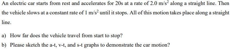 An electric car starts from rest and accelerates for 20s at a rate of 2.0 m/s? along a straight line. Then
the vehicle slows at a constant rate of 1 m/s? until it stops. All of this motion takes place along a straight
line.
a) How far does the vehicle travel from start to stop?
b) Please sketch the a-t, v-t, and s-t graphs to demonstrate the car motion?
