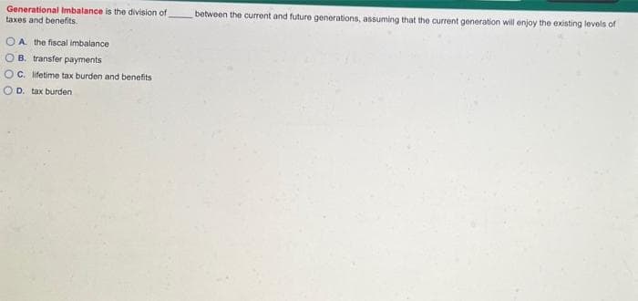 Generational Imbalance is the division of
taxes and benefits.
between the current and future generations, assuming that the current generation will enjoy the existing levels of
O A. the fiscal imbalance
O B. transfer payments
OC. lifetime tax burden and benefits
O D. tax burden
