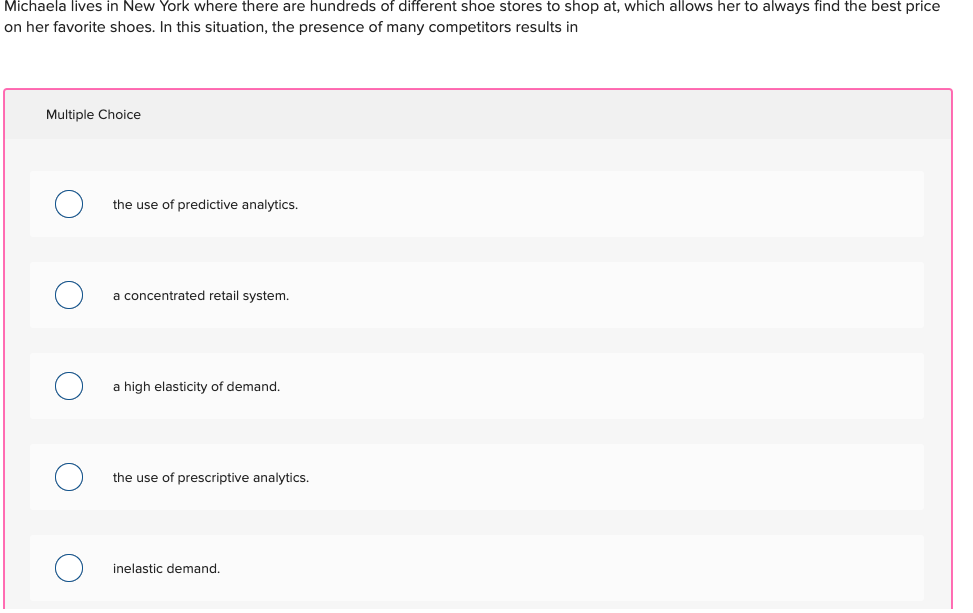 Michaela lives in New York where there are hundreds of different shoe stores to shop at, which allows her to always find the best price
on her favorite shoes. In this situation, the presence of many competitors results in
Multiple Choice
the use of predictive analytics.
a concentrated retail system.
a high elasticity of demand.
the use of prescriptive analytics.
inelastic demand.
