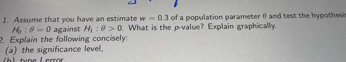 1. Assume that you have an estimate w = 0.3 of a population parameter 0 and test the hypothesis
Ho : 0 = 0 against H : 0 > 0. What is the p-value? Explain graphically.
2. Explain the following concisely:
(a) the significance level,
%3D
(h) type Lerror
