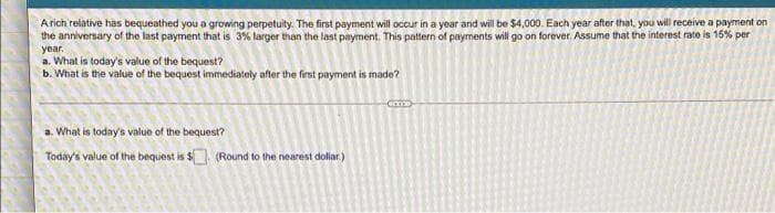 Arich relative has bequeathed you a growing perpetuity. The first payment will occur in a year and will be $4,000. Each year after that, you will receive a payment on
the anniversary of the last payment that is 3% larger than the last payment. This pattern of payments will go on forever. Assume that the interest rate is 15% per
year.
a. What is today's value of the bequest?
b. What is the value of the bequest immediately after the first payment is made?
a. What is today's value of the bequest?
Today's value of the bequest is $ (Round to the nearest doliar.)
