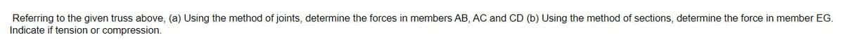 Referring to the given truss above, (a) Using the method of joints, determine the forces in members AB, AC and CD (b) Using the method of sections, determine the force in member EG.
Indicate if tension or compression.
