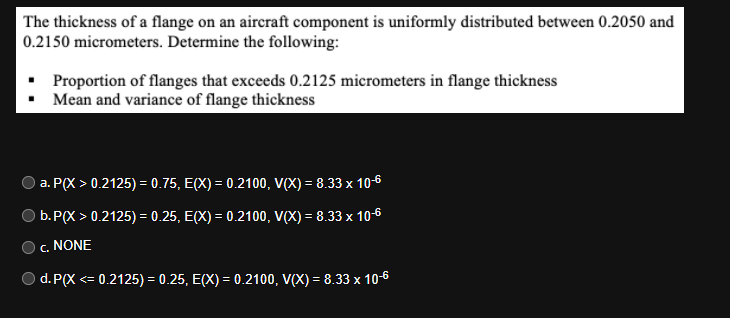 The thickness of a flange on an aircraft component is uniformly distributed between 0.2050 and
0.2150 micrometers. Determine the following:
Proportion of flanges that exceeds 0.2125 micrometers in flange thickness
Mean and variance of flange thickness
a. P(X > 0.2125) = 0.75, E(X) = 0.2100, V(X) = 8.33 x 10-6
b.P(X > 0.2125) = 0.25, E(X) = 0.2100, V(X) = 8.33 x 10-6
c. NONE
d. P(X <= 0.2125) = 0.25, E(X) = 0.2100, V(X) = 8.33 x 10-6
