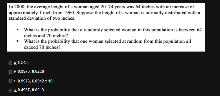 In 2000, the average height of a woman aged 20–74 years was 64 inches with an increase of
approximately 1 inch from 1960. Suppose the height of a woman is normally distributed with a
standard deviation of two inches.
• What is the probability that a randomly selected woman in this population is between 64
inches and 70 inches?
• What is the probability that one woman selected at random from this population all
exceed 70 inches?
a. NONE
b.0.9973, 0.0228
C. 0.9973, 6.0942 x 10-9
d. 0.4987, 0.0013
