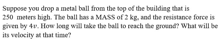 Suppose you drop a metal ball from the top of the building that is
250 meters high. The ball has a MASS of 2 kg, and the resistance force is
given by 4v. How long will take the ball to reach the ground? What will be
its velocity at that time?
