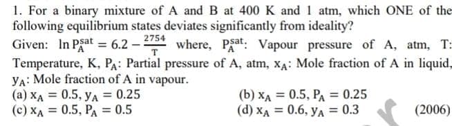 1. For a binary mixture of A and B at 400 K and 1 atm, which ONE of the
following equilibrium states deviates significantly from ideality?
Given: In Psat = 6.2 – 2754
Temperature, K, PA: Partial pressure of A, atm, X4: Mole fraction of A in liquid,
YA: Mole fraction of A in vapour.
(a) XA = 0.5, yA = 0.25
(c) XA = 0.5, PA = 0.5
A where, Pgat: Vapour pressure of A, atm, T:
(b) XA = 0.5, PA = 0.25
(d) XA = 0.6, yA = 0.3
(2006)
