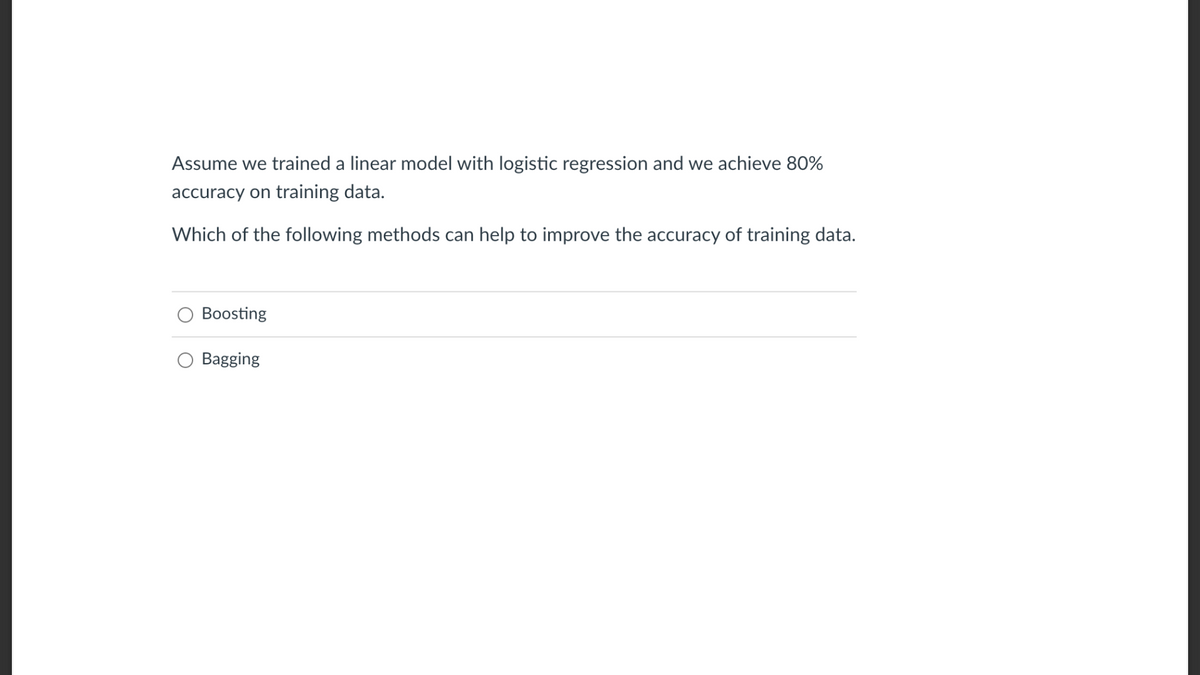 Assume we trained a linear model with logistic regression and we achieve 80%
accuracy on training data.
Which of the following methods can help to improve the accuracy of training data.
Boosting
Bagging