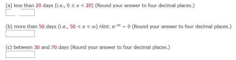 (a) less than 20 days (i.e., 0 < x < 20) (Round your answer to four decimal places.)
(b) more than 50 days (i.e., 50 < x < ∞) Hint: e = 0 (Round your answer to four decimal places.)
(c) between 30 and 70 days (Round your answer to four decimal places.)
