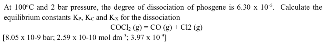 At 100°C and 2 bar pressure, the degree of dissociation of phosgene is 6.30 x 105. Calculate the
equilibrium constants Kp, Kc and Kx for the dissociation
COCI2 (g) = CO (g) + Cl2 (g)
[8.05 x 10-9 bar; 2.59 x 10-10 mol dm3; 3.97 x 10-°]
