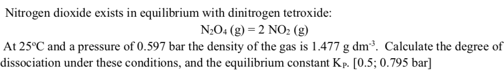 Nitrogen dioxide exists in equilibrium with dinitrogen tetroxide:
N2O4 (g) = 2 NO2 (g)
At 25°C and a pressure of 0.597 bar the density of the gas is 1.477 g dm³. Calculate the degree of
dissociation under these conditions, and the equilibrium constant Kp. [0.5; 0.795 bar]
