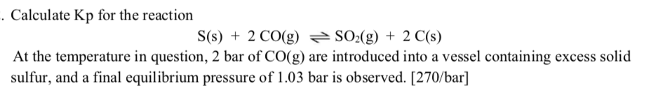 Calculate Kp for the reaction
S(s) + 2 CO(g) SO2(g) + 2 C(s)
At the temperature in question, 2 bar of CO(g) are introduced into a vessel containing excess solid
sulfur, and a final equilibrium pressure of 1.03 bar is observed. [270/bar]
