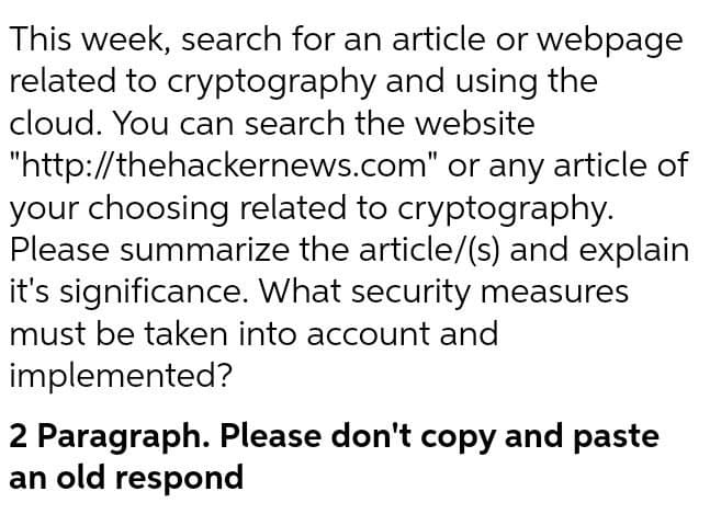 This week, search for an article or webpage
related to cryptography and using the
cloud. You can search the website
"http://thehackernews.com" or any article of
your choosing related to cryptography.
Please summarize the article/(s) and explain
it's significance. What security measures
must be taken into account and
implemented?
2 Paragraph. Please don't copy and paste
an old respond
