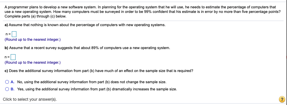 A programmer plans to develop a new software system. In planning for the operating system that he will use, he needs to estimate the percentage of computers that
use a new operating system. How many computers must be surveyed in order to be 99% confident that his estimate is in error by no more than five percentage points?
Complete parts (a) through (c) below.
a) Assume that nothing is known about the percentage of computers with new operating systems.
(Round up to the nearest integer.)
b) Assume that a recent survey suggests that about 89% of computers use a new operating system.
(Round up to the nearest integer.)
c) Does the additional survey information from part (b) have much of an effect on the sample size that is required?
O A. No, using the additional survey information from part (b) does not change the sample size.
O B. Yes, using the additional survey information from part (b) dramatically increases the sample size.
Click to select your answer(s).
