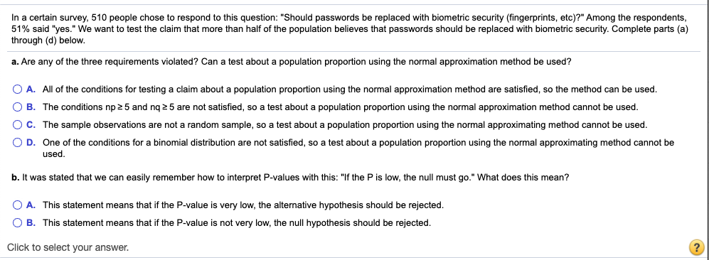 In a certain survey, 510 people chose to respond to this question: "Should passwords be replaced with biometric security (fingerprints, etc)?" Among the respondents,
51% said "yes." We want to test the claim that more than half of the population believes that passwords should be replaced with biometric security. Complete parts (a)
through (d) below.
a. Are any of the three requirements violated? Can a test about a population proportion using the normal approximation method be used?
O A. All of the conditions for testing a claim about a population proportion using the normal approximation method are satisfied, so the method can be used.
O B. The conditions np 25 and ng 25 are not satisfied, so a test about a population proportion using the normal approximation method cannot be used.
OC. The sample observations are not a random sample, so a test about a population proportion using the normal approximating method cannot be used.
O D. One of the conditions for a binomial distribution are not satisfied, so a test about a population proportion using the normal approximating method cannot be
used.
b. It was stated that we can easily remember how to interpret P-values with this: "If the P is low, the null must go." What does this mean?
O A. This statement means that if the P-value is very low, the alternative hypothesis should be rejected.
O B. This statement means that if the P-value is not very low, the null hypothesis should be rejected.
Click to select your answer.
(?

