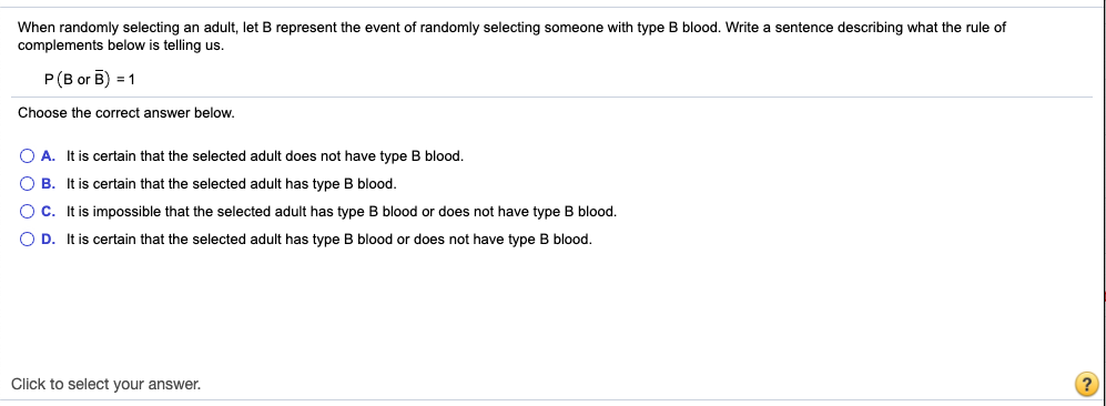 When randomly selecting an adult, let B represent the event of randomly selecting someone with type B blood. Write a sentence describing what the rule of
complements below is telling us.
P(B or B) = 1
Choose the correct answer below.
O A. It is certain that the selected adult does not have type B blood.
O B. It is certain that the selected adult has type B blood.
O C. It is impossible that the selected adult has type B blood or does not have type B blood.
O D. It is certain that the selected adult has type B blood or does not have type B blood.
Click to select your answer.
