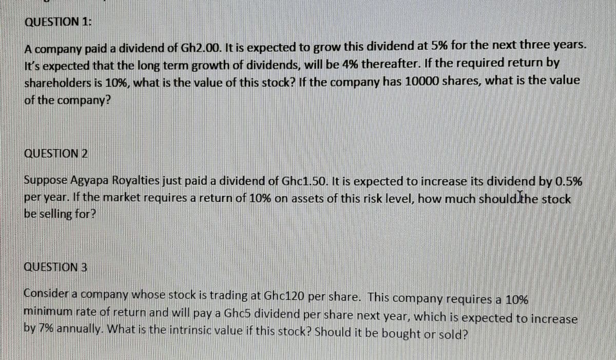 QUESTION 1:
A company paid a dividend of Gh2.00. It is expected to grow this dividend at 5% for the next three years.
It's expected that the long term growth of dividends, will be 4% thereafter. If the required return by
shareholders is 10%, what is the value of this stock? If the company has 10000 shares, what is the value
of the company?
QUESTION 2
Suppose Agyapa Royalties just paid a dividend of Ghc1.50. It is expected to increase its dividend by 0.5%
per year. If the market requires a return of 10% on assets of this risk level, how much should the stock
be selling for?
QUESTION 3
Consider a company whose stock is trading at Ghc120 per share. This company requires a 10%
minimum rate of return and will pay a Ghc5 dividend per share next year, which is expected to increase
by 7% annually. What is the intrinsic value if this stock? Should it be bought or sold?
