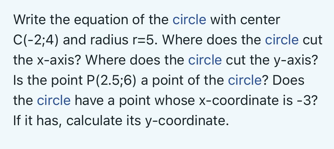 Write the equation of the circle with center
C(-2;4) and radius r=5. Where does the circle cut
the x-axis? Where does the circle cut the y-axis?
Is the point P(2.5;6) a point of the circle? Does
the circle have a point whose x-coordinate is -3?
If it has, calculate its y-coordinate.
