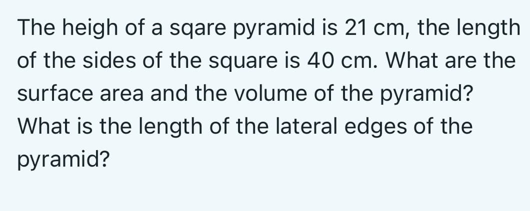 The heigh of a sqare pyramid is 21 cm, the length
of the sides of the square is 40 cm. What are the
surface area and the volume of the pyramid?
What is the length of the lateral edges of the
pyramid?
