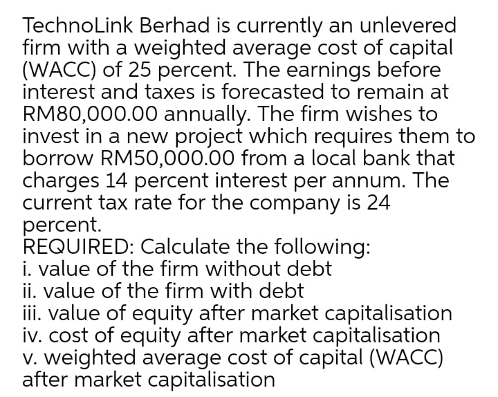 TechnoLink Berhad is currently an unlevered
firm with a weighted average cost of capital
(WACC) of 25 percent. The earnings before
interest and taxes is forecasted to remain at
RM80,000.00 annually. The firm wishes to
invest in a new project which requires them to
borrow RM50,000.00 from a local bank that
charges 14 percent interest per annum. The
current tax rate for the company is 24
percent.
REQUIRED: Calculate the following:
i. value of the firm without debt
ii. value of the firm with debt
iii. value of equity after market capitalisation
iv. cost of equity after market capitalisation
v. weighted average cost of capital (WACC)
after market capitalisation
