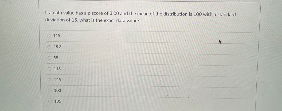If a data value has a z-score of 3.00 and the mean of the distribution is 100 with a standard
deviation of 15, what is the exact data value?
O 115
O 28.3
O55
118
145
O 103
105
