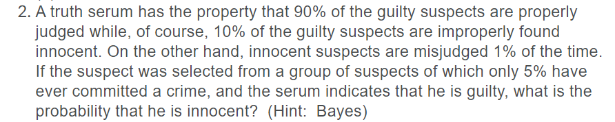 2. A truth serum has the property that 90% of the guilty suspects are properly
judged while, of course, 10% of the guilty suspects are improperly found
innocent. On the other hand, innocent suspects are misjudged 1% of the time.
If the suspect was selected from a group of suspects of which only 5% have
ever committed a crime, and the serum indicates that he is guilty, what is the
probability that he is innocent? (Hint: Bayes)
