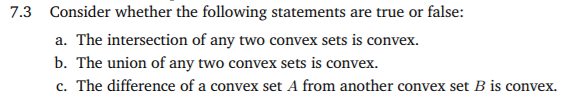 7.3 Consider whether the following statements are true or false:
a. The intersection of any two convex sets is convex.
b. The union of any two convex sets is convex.
c. The difference of a convex set A from another convex set B is convex.

