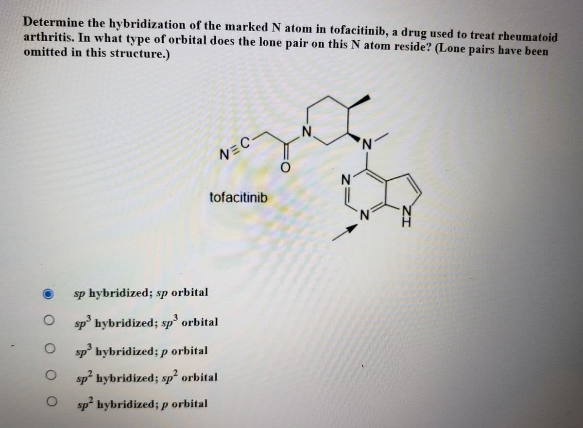Determine the hybridization of the marked N atom in tofacitinib, a drug used to treat rheumatoid
arthritis. In what type of orbital does the lone pair on this N atom reside? (Lone pairs have been
omitted in this structure.)
N.
N,
NEC.
N
tofacitinib
N'
sp hybridized; sp orbital
sp hybridized; sp° orbital
3.
sp° hybridized; p orbital
sp hybridized; sp² orbital
sp hybridized; p orbital
3D
