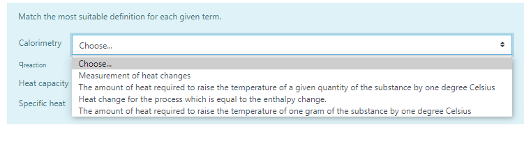 Match the most suitable definition for each given term.
Calorimetry
Choose.
Greaction
Choose.
Measurement of heat changes
Heat capacity The amount of heat required to raise the temperature of a given quantity of the substance by one degree Celsius
Specific heat Heat change for the process which is equal to the enthalpy change.
The amount of heat required to raise the temperature of one gram of the substance by one degree Celsius
